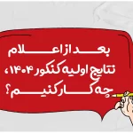 بعد از اعلام نتایج اولیه کنکور ۱۴۰۴، چه کار کنیم؟